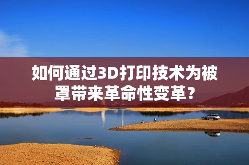 如何通过3D打印技术为被罩带来革命性变革？