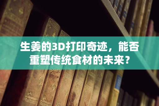 生姜的3D打印奇迹，能否重塑传统食材的未来？