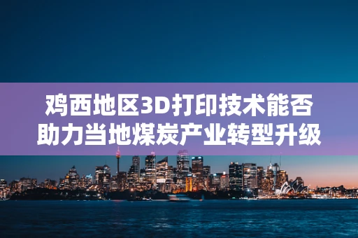 鸡西地区3D打印技术能否助力当地煤炭产业转型升级？