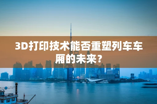 3D打印技术能否重塑列车车厢的未来？