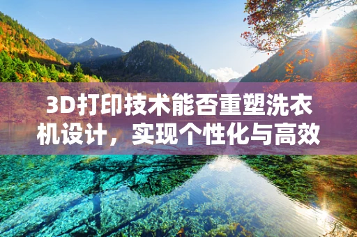 3D打印技术能否重塑洗衣机设计，实现个性化与高效能的完美结合？