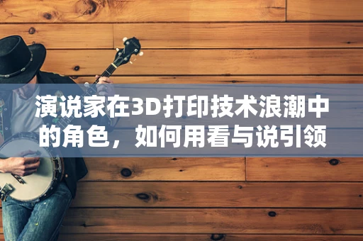 演说家在3D打印技术浪潮中的角色，如何用看与说引领创新？