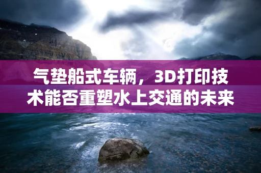 气垫船式车辆，3D打印技术能否重塑水上交通的未来？
