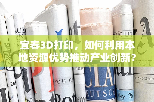 宜春3D打印，如何利用本地资源优势推动产业创新？