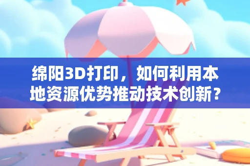绵阳3D打印，如何利用本地资源优势推动技术创新？