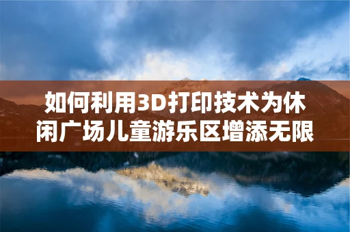 如何利用3D打印技术为休闲广场儿童游乐区增添无限乐趣？