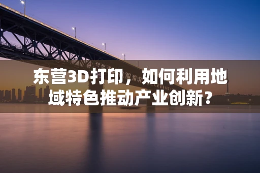 东营3D打印，如何利用地域特色推动产业创新？