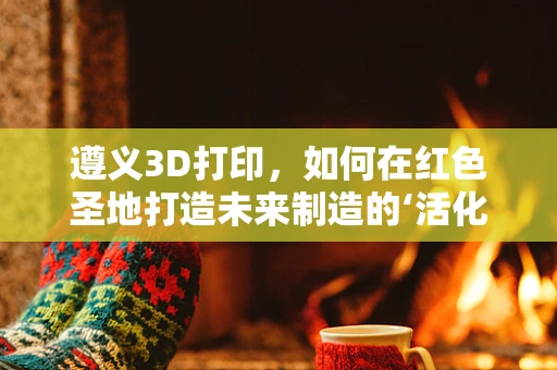 遵义3D打印，如何在红色圣地打造未来制造的‘活化石’？