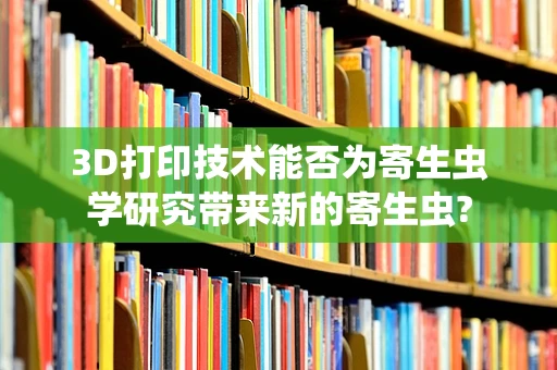 3D打印技术能否为寄生虫学研究带来新的寄生虫?