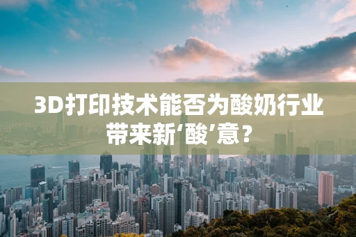 3D打印技术能否为酸奶行业带来新‘酸’意？