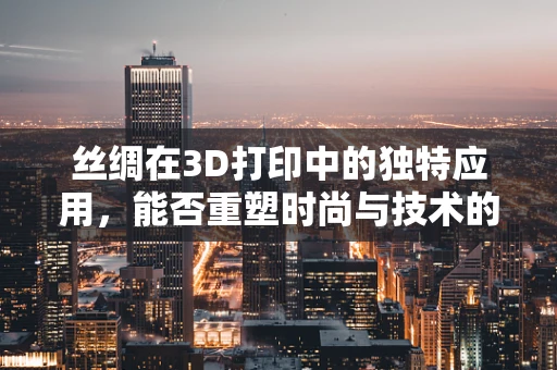 丝绸在3D打印中的独特应用，能否重塑时尚与技术的边界？