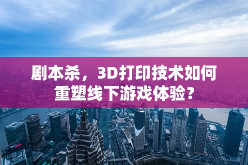 剧本杀，3D打印技术如何重塑线下游戏体验？