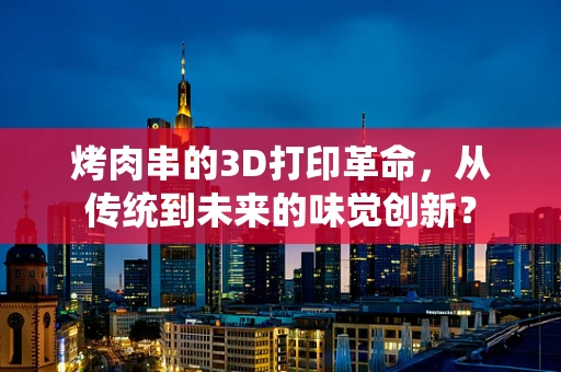 烤肉串的3D打印革命，从传统到未来的味觉创新？