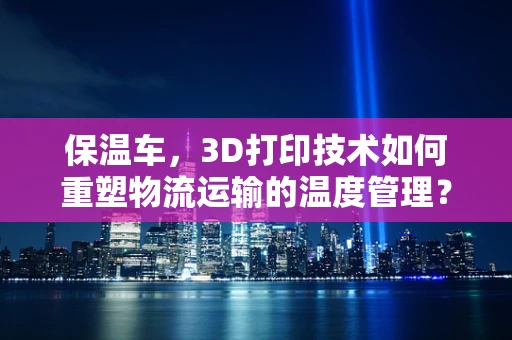 保温车，3D打印技术如何重塑物流运输的温度管理？