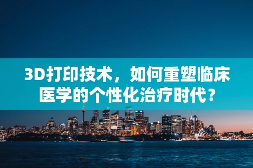 3D打印技术，如何重塑临床医学的个性化治疗时代？