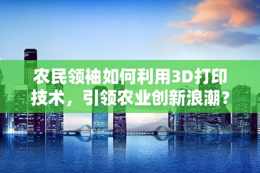 农民领袖如何利用3D打印技术，引领农业创新浪潮？
