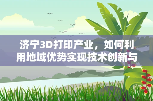 济宁3D打印产业，如何利用地域优势实现技术创新与产业升级？