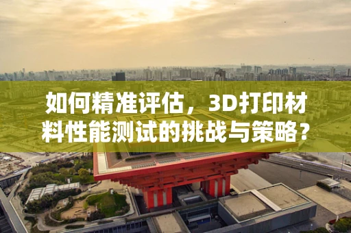 如何精准评估，3D打印材料性能测试的挑战与策略？