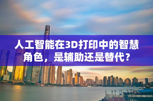 人工智能在3D打印中的智慧角色，是辅助还是替代？