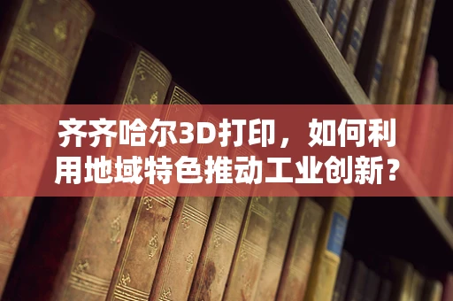 齐齐哈尔3D打印，如何利用地域特色推动工业创新？