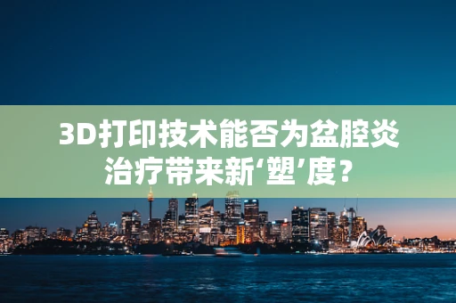 3D打印技术能否为盆腔炎治疗带来新‘塑’度？