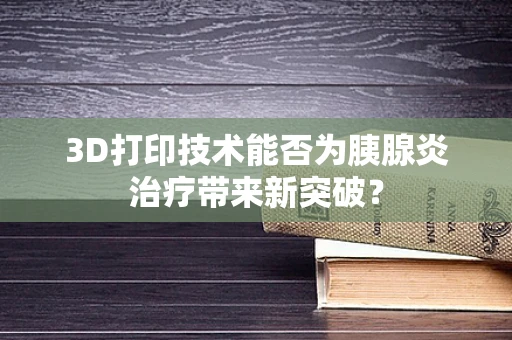 3D打印技术能否为胰腺炎治疗带来新突破？