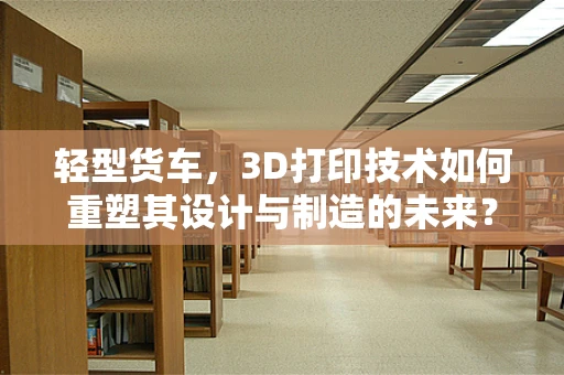 轻型货车，3D打印技术如何重塑其设计与制造的未来？