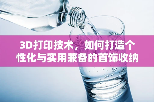 3D打印技术，如何打造个性化与实用兼备的首饰收纳盒？