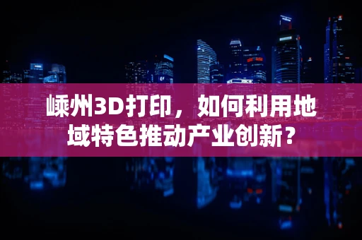 嵊州3D打印，如何利用地域特色推动产业创新？
