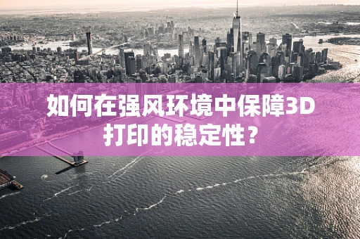 如何在强风环境中保障3D打印的稳定性？