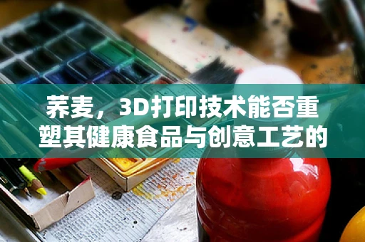 荞麦，3D打印技术能否重塑其健康食品与创意工艺的双重价值？