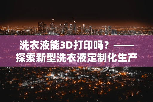 洗衣液能3D打印吗？——探索新型洗衣液定制化生产方式