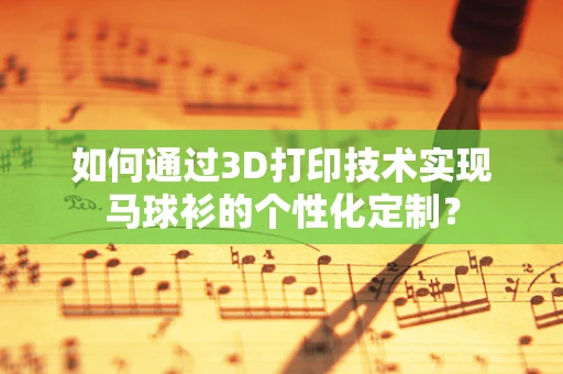 如何通过3D打印技术实现马球衫的个性化定制？