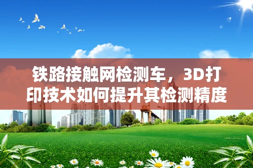 铁路接触网检测车，3D打印技术如何提升其检测精度与效率？