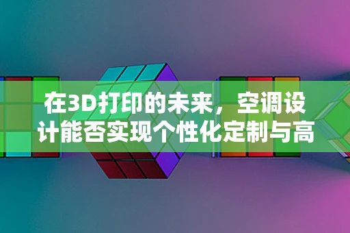 在3D打印的未来，空调设计能否实现个性化定制与高效能？