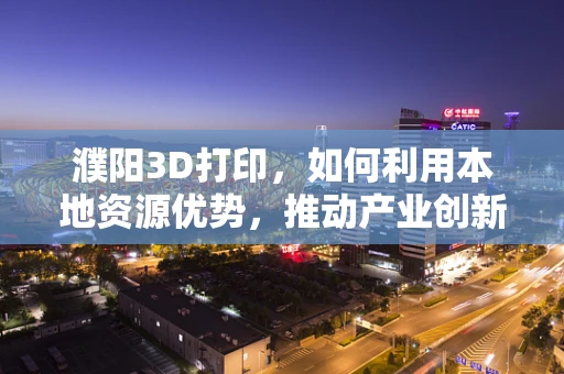 濮阳3D打印，如何利用本地资源优势，推动产业创新升级？