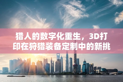 猎人的数字化重生，3D打印在狩猎装备定制中的新挑战与机遇？