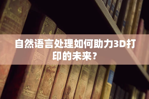 自然语言处理如何助力3D打印的未来？
