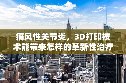 痛风性关节炎，3D打印技术能带来怎样的革新性治疗？