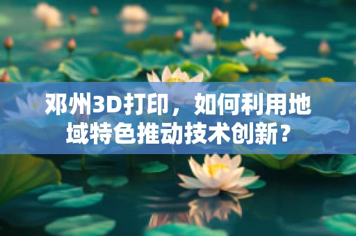 邓州3D打印，如何利用地域特色推动技术创新？