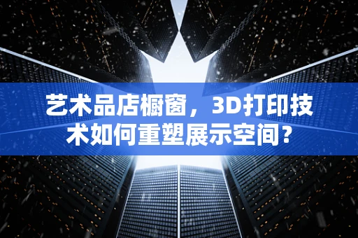艺术品店橱窗，3D打印技术如何重塑展示空间？