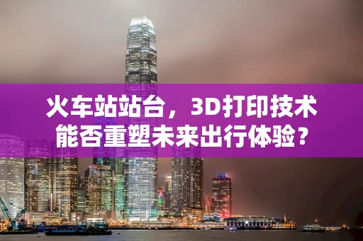 火车站站台，3D打印技术能否重塑未来出行体验？