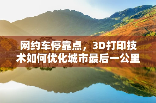 网约车停靠点，3D打印技术如何优化城市最后一公里的体验？