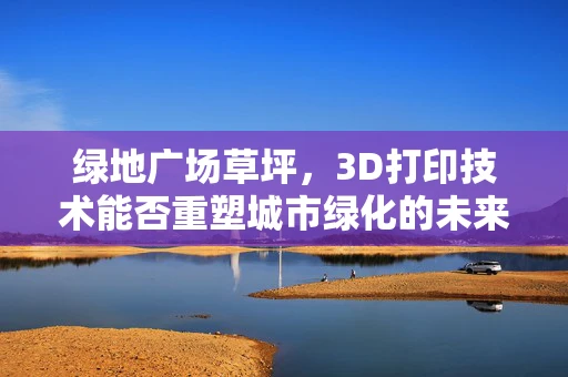 绿地广场草坪，3D打印技术能否重塑城市绿化的未来？