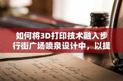 如何将3D打印技术融入步行街广场喷泉设计中，以提升用户体验？
