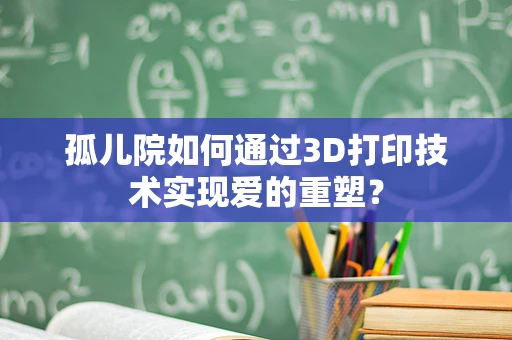 孤儿院如何通过3D打印技术实现爱的重塑？