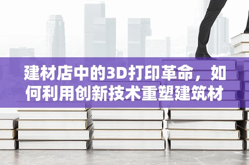 建材店中的3D打印革命，如何利用创新技术重塑建筑材料采购？