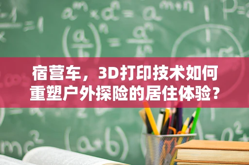 宿营车，3D打印技术如何重塑户外探险的居住体验？