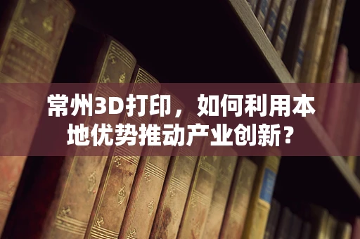 常州3D打印，如何利用本地优势推动产业创新？