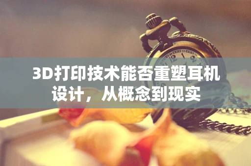 3D打印技术能否重塑耳机设计，从概念到现实